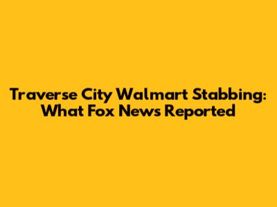 Traverse City Walmart Stabbing: What Fox News Reported