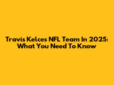Travis Kelce's NFL Team In 2025: What You Need To Know