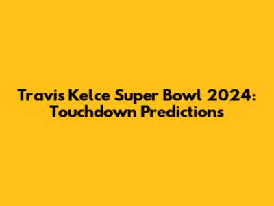 Travis Kelce Super Bowl 2024: Touchdown Predictions