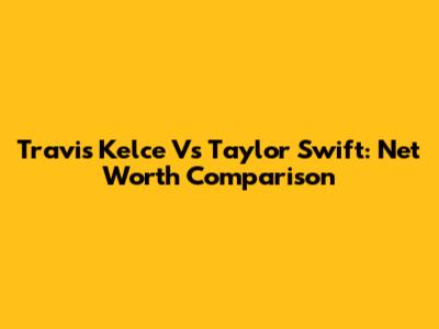Travis Kelce Vs Taylor Swift: Net Worth Comparison