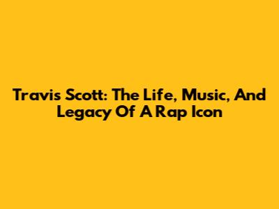 Travis Scott: The Life, Music, And Legacy Of A Rap Icon