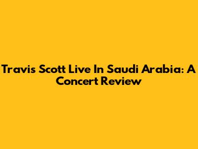 Travis Scott Live In Saudi Arabia: A Concert Review