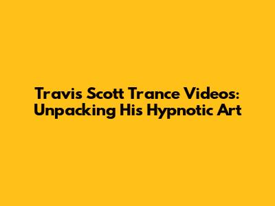Travis Scott Trance Videos: Unpacking His Hypnotic Art