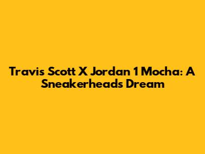 Travis Scott X Jordan 1 Mocha: A Sneakerhead's Dream