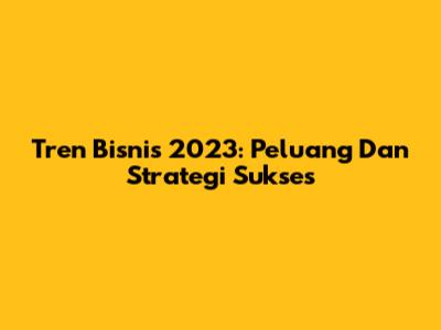 Tren Bisnis 2023: Peluang Dan Strategi Sukses