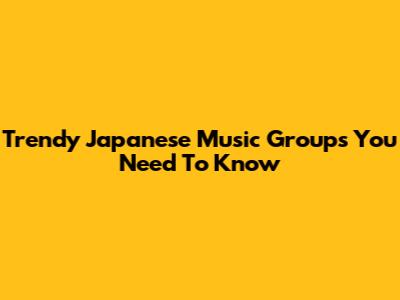 Trendy Japanese Music Groups You Need To Know