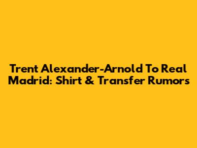 Trent Alexander-Arnold To Real Madrid: Shirt & Transfer Rumors
