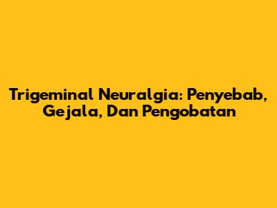 Trigeminal Neuralgia: Penyebab, Gejala, Dan Pengobatan