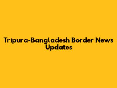 Tripura-Bangladesh Border News Updates
