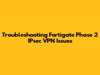 Troubleshooting Fortigate Phase 2 IPsec VPN Issues