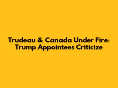 Trudeau & Canada Under Fire: Trump Appointees Criticize