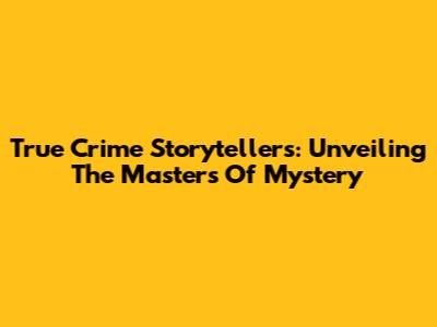 True Crime Storytellers: Unveiling The Masters Of Mystery