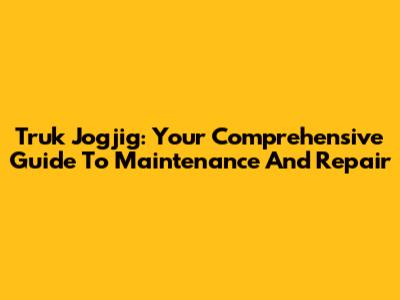 Truk Jogjig: Your Comprehensive Guide To Maintenance And Repair