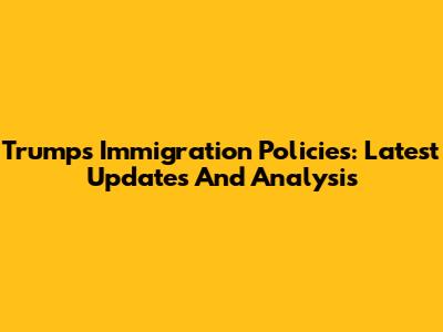 Trump's Immigration Policies: Latest Updates And Analysis
