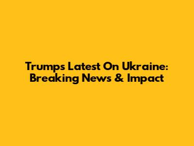 Trump's Latest On Ukraine: Breaking News & Impact