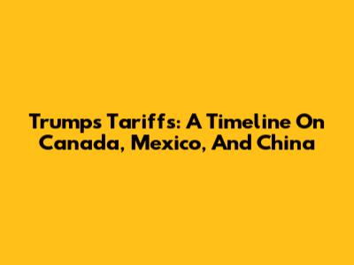 Trump's Tariffs: A Timeline On Canada, Mexico, And China