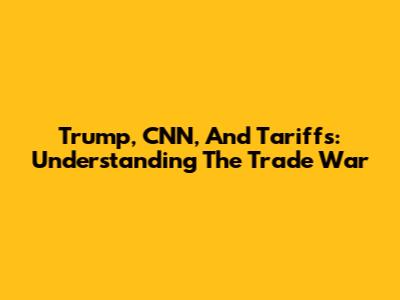 Trump, CNN, And Tariffs: Understanding The Trade War