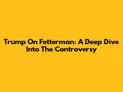 Trump On Fetterman: A Deep Dive Into The Controversy