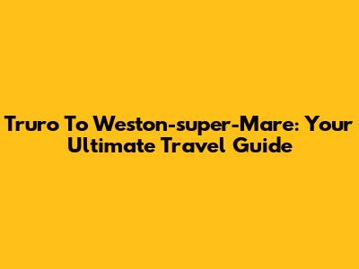 Truro To Weston-super-Mare: Your Ultimate Travel Guide