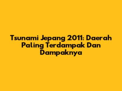 Tsunami Jepang 2011: Daerah Paling Terdampak Dan Dampaknya