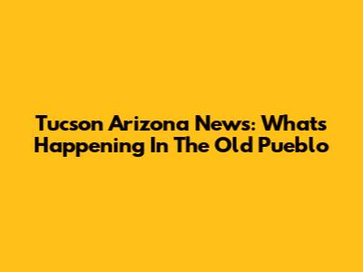 Tucson Arizona News: What's Happening In The Old Pueblo