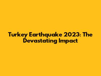 Turkey Earthquake 2023: The Devastating Impact