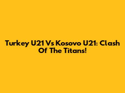 Turkey U21 Vs Kosovo U21: Clash Of The Titans!