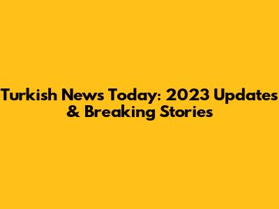 Turkish News Today: 2023 Updates & Breaking Stories