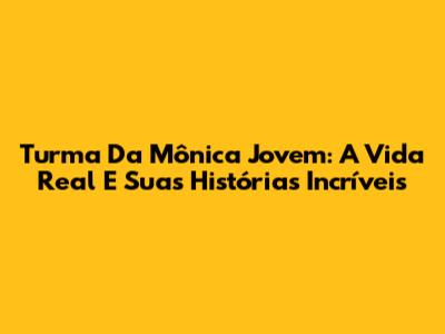 Turma Da Mônica Jovem: A Vida Real E Suas Histórias Incríveis
