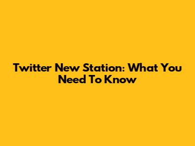 Twitter New Station: What You Need To Know