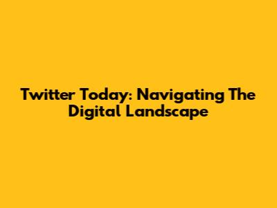 Twitter Today: Navigating The Digital Landscape