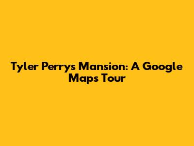 Tyler Perry's Mansion: A Google Maps Tour