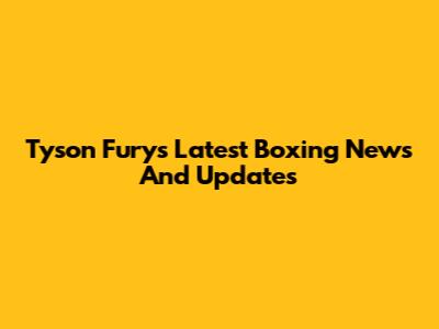 Tyson Fury's Latest Boxing News And Updates