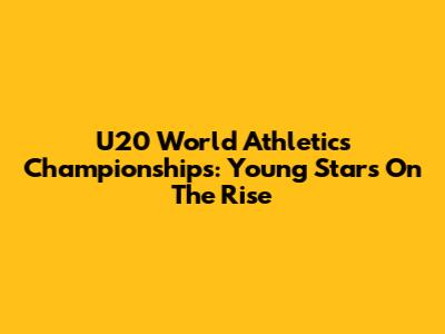 U20 World Athletics Championships: Young Stars On The Rise
