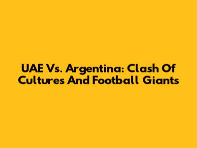 UAE Vs. Argentina: Clash Of Cultures And Football Giants