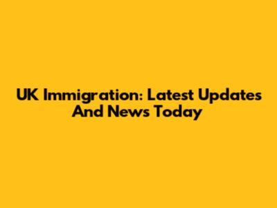 UK Immigration: Latest Updates And News Today