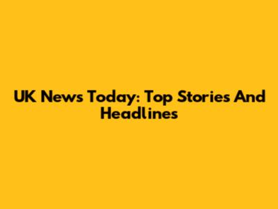 UK News Today: Top Stories And Headlines