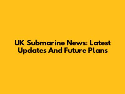 UK Submarine News: Latest Updates And Future Plans