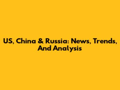US, China & Russia: News, Trends, And Analysis