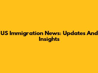 US Immigration News: Updates And Insights