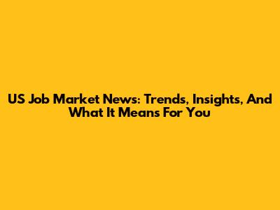 US Job Market News: Trends, Insights, And What It Means For You