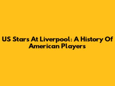 US Stars At Liverpool: A History Of American Players