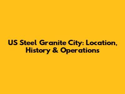 US Steel Granite City: Location, History & Operations