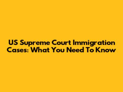 US Supreme Court Immigration Cases: What You Need To Know