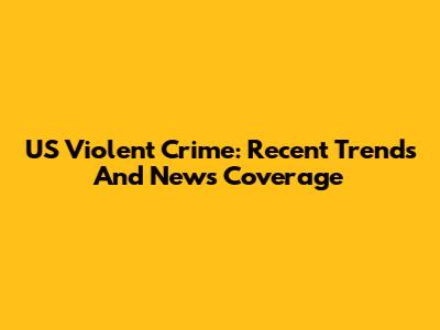 US Violent Crime: Recent Trends And News Coverage