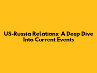 US-Russia Relations: A Deep Dive Into Current Events