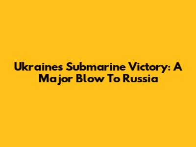 Ukraine's Submarine Victory: A Major Blow To Russia
