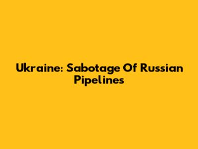 Ukraine: Sabotage Of Russian Pipelines