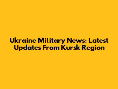 Ukraine Military News: Latest Updates From Kursk Region