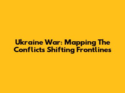 Ukraine War: Mapping The Conflict's Shifting Frontlines